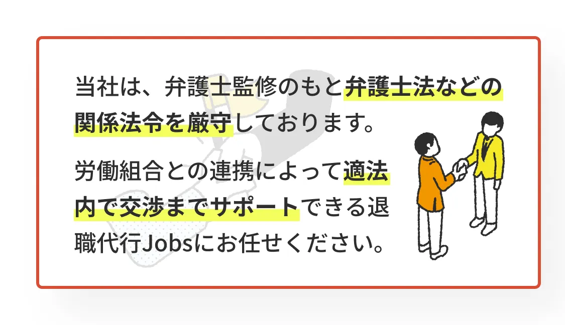 当社は、弁護士監修のもと弁護士法などの関係法令を厳守しております。労働組合との連携によって適法内で交渉までサポートできる退職代行Jobsにお任せください。